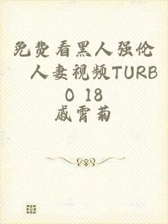 免费看黑人强伦姧人妻视频TURBO 18